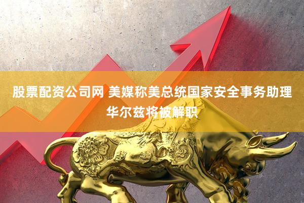 股票配资公司网 美媒称美总统国家安全事务助理华尔兹将被解职