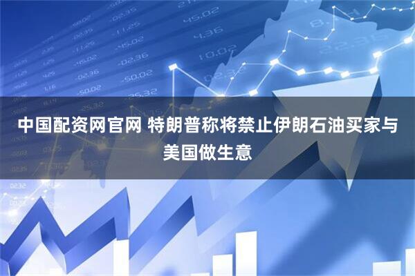 中国配资网官网 特朗普称将禁止伊朗石油买家与美国做生意