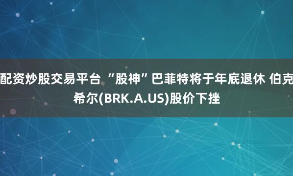 配资炒股交易平台 “股神”巴菲特将于年底退休 伯克希尔(BRK.A.US)股价下挫