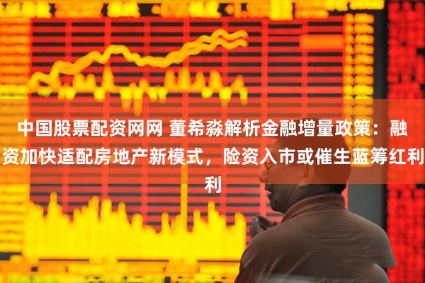 中国股票配资网网 董希淼解析金融增量政策：融资加快适配房地产新模式，险资入市或催生蓝筹红利