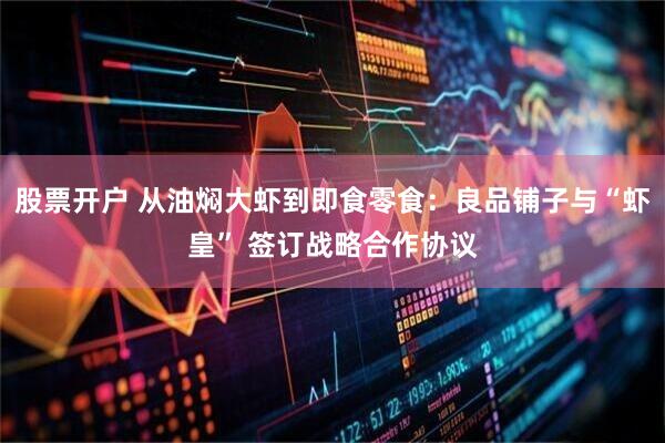股票开户 从油焖大虾到即食零食:良品铺子与“虾皇” 签订战略合作协议