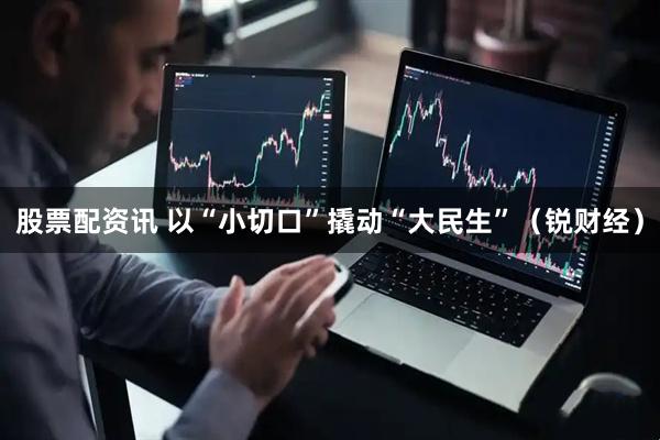 股票配资讯 以“小切口”撬动“大民生”（锐财经）