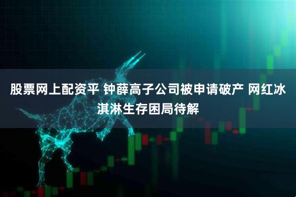 股票网上配资平 钟薛高子公司被申请破产 网红冰淇淋生存困局待解