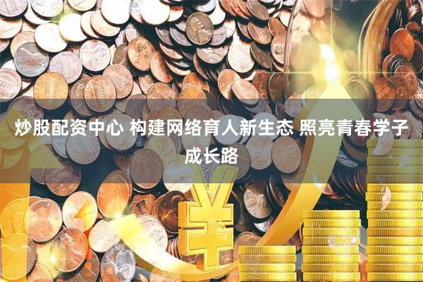 炒股配资中心 构建网络育人新生态 照亮青春学子成长路