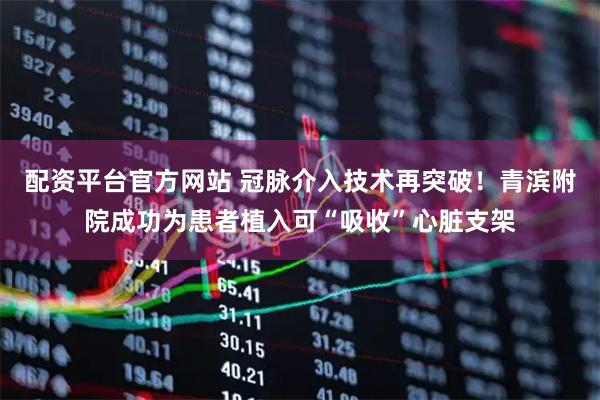 配资平台官方网站 冠脉介入技术再突破！青滨附院成功为患者植入可“吸收”心脏支架