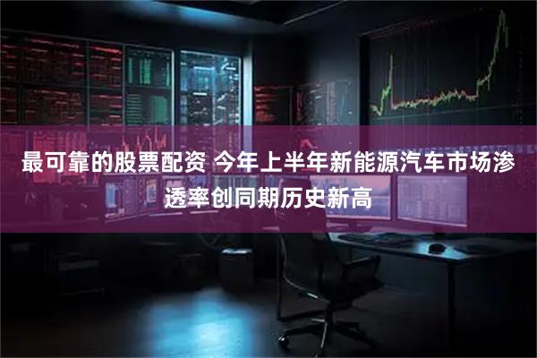 最可靠的股票配资 今年上半年新能源汽车市场渗透率创同期历史新高