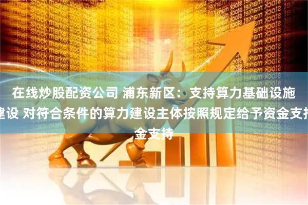 在线炒股配资公司 浦东新区:支持算力基础设施建设 对符合条件的算力建设主体按照规定给予资金支持