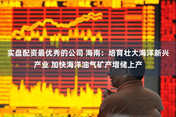 实盘配资最优秀的公司 海南：培育壮大海洋新兴产业 加快海洋油气矿产增储上产