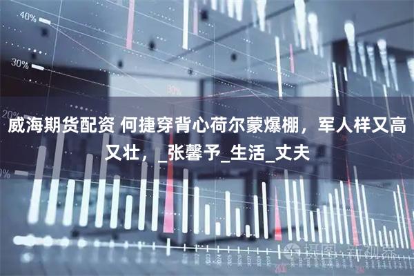 威海期货配资 何捷穿背心荷尔蒙爆棚，军人样又高又壮，_张馨予_生活_丈夫