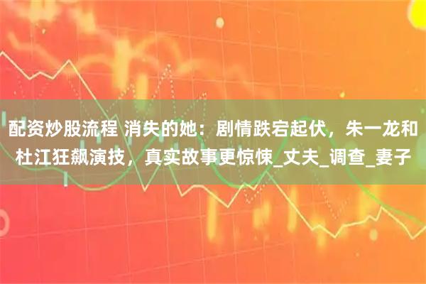 配资炒股流程 消失的她：剧情跌宕起伏，朱一龙和杜江狂飙演技，真实故事更惊悚_丈夫_调查_妻子