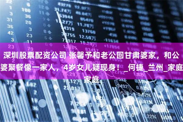 深圳股票配资公司 张馨予和老公回甘肃婆家，和公婆聚餐像一家人，4岁女儿疑现身！_何捷_兰州_家庭