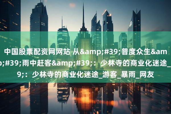 中国股票配资网网站 从&#39;普度众生&#39;到&#39;雨中赶客&#39;：少林寺的商业化迷途_游客_暴雨_网友