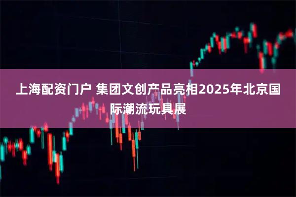 上海配资门户 集团文创产品亮相2025年北京国际潮流玩具展