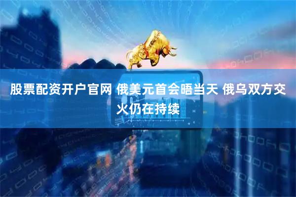 股票配资开户官网 俄美元首会晤当天 俄乌双方交火仍在持续
