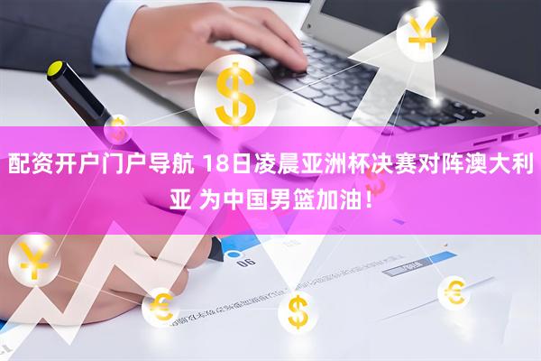 配资开户门户导航 18日凌晨亚洲杯决赛对阵澳大利亚 为中国男篮加油！