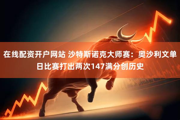 在线配资开户网站 沙特斯诺克大师赛：奥沙利文单日比赛打出两次147满分创历史