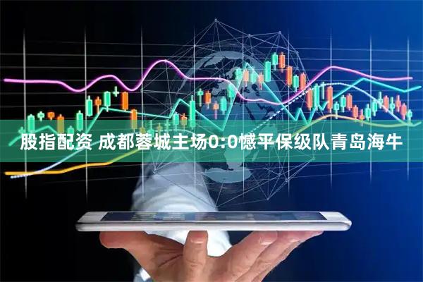 股指配资 成都蓉城主场0:0憾平保级队青岛海牛