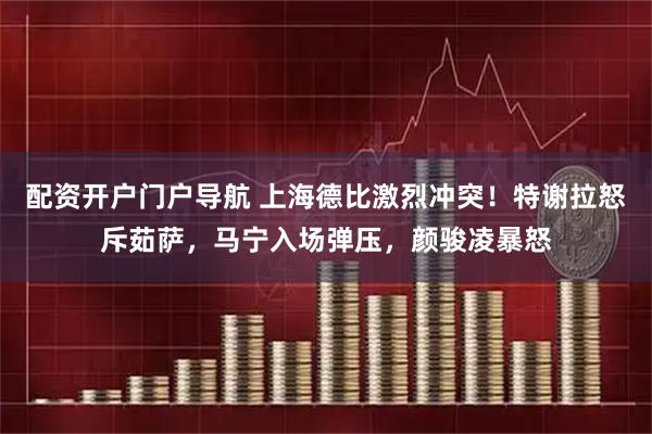 配资开户门户导航 上海德比激烈冲突！特谢拉怒斥茹萨，马宁入场弹压，颜骏凌暴怒
