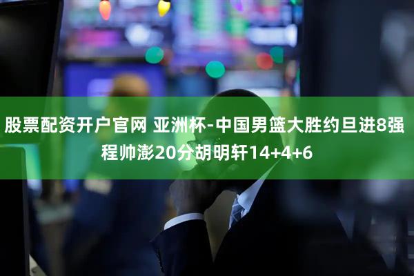 股票配资开户官网 亚洲杯-中国男篮大胜约旦进8强 程帅澎20分胡明轩14+4+6