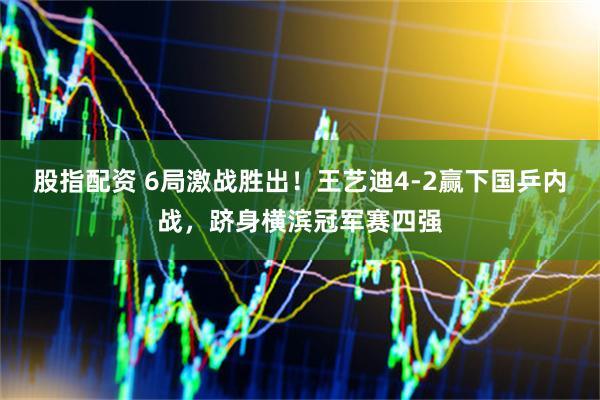 股指配资 6局激战胜出！王艺迪4-2赢下国乒内战，跻身横滨冠军赛四强