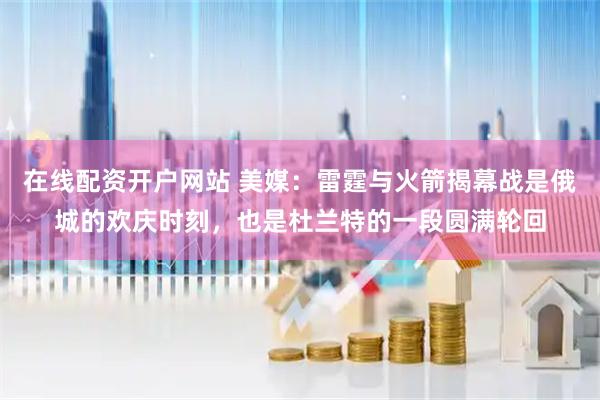 在线配资开户网站 美媒：雷霆与火箭揭幕战是俄城的欢庆时刻，也是杜兰特的一段圆满轮回