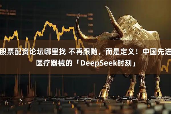 股票配资论坛哪里找 不再跟随，而是定义！中国先进医疗器械的「DeepSeek时刻」