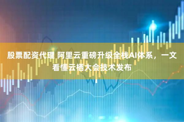 股票配资代理 阿里云重磅升级全栈AI体系，一文看懂云栖大会技术发布