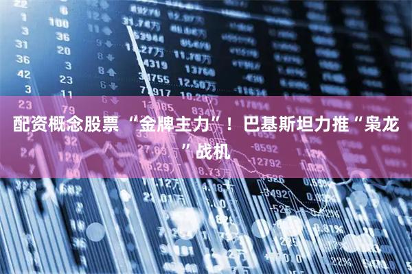 配资概念股票 “金牌主力”!巴基斯坦力推“枭龙”战机